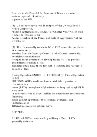 Directed to the Peaceful Settlements of Disputes, authorize
various types of US military
support to the UN.
(4) US military operations in support of the UN usually fall
within Chapter VI,
“Pacific Settlement of Disputes,” or Chapter VII, “Action with
Respect to Threats to the
Peace, Breaches of the Peace, and Acts of Aggression,” of the
UN Charter.
(5) The UN normally conducts PO or FHA under the provisions
of a resolution or
mandate from the Security Council or the General Assembly.
Politicians and diplomats
trying to reach compromise develop mandates. The political
and diplomatic nature of UN
mandates often make them difficult to translate into workable
mission orders.
During Operation ENDURING FREEDOM (OEF) and Operation
IRAQI
FREEDOM (OIF), coalition forces established provincial
reconstruction
teams (PRTs) throughout Afghanistan and Iraq. Although PRTs
were used
in both operations to help stabilize the operational environment
following
major combat operations, the structure, oversight, and
implementation
differed in several significant ways.
OEF PRTs
All US-led PRTs commanded by military officer. PRTs
generally maintain
 