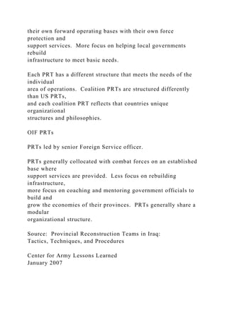 their own forward operating bases with their own force
protection and
support services. More focus on helping local governments
rebuild
infrastructure to meet basic needs.
Each PRT has a different structure that meets the needs of the
individual
area of operations. Coalition PRTs are structured differently
than US PRTs,
and each coalition PRT reflects that countries unique
organizational
structures and philosophies.
OIF PRTs
PRTs led by senior Foreign Service officer.
PRTs generally collocated with combat forces on an established
base where
support services are provided. Less focus on rebuilding
infrastructure,
more focus on coaching and mentoring government officials to
build and
grow the economies of their provinces. PRTs generally share a
modular
organizational structure.
Source: Provincial Reconstruction Teams in Iraq:
Tactics, Techniques, and Procedures
Center for Army Lessons Learned
January 2007
 