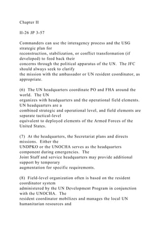 Chapter II
II-26 JP 3-57
Commanders can use the interagency process and the USG
strategic plan for
reconstruction, stabilization, or conflict transformation (if
developed) to feed back their
concerns through the political apparatus of the UN. The JFC
should always seek to clarify
the mission with the ambassador or UN resident coordinator, as
appropriate.
(6) The UN headquarters coordinate PO and FHA around the
world. The UN
organizes with headquarters and the operational field elements.
UN headquarters are a
combined strategic and operational level, and field elements are
separate tactical-level
equivalent to deployed elements of the Armed Forces of the
United States.
(7) At the headquarters, the Secretariat plans and directs
missions. Either the
UNDPKO or the UNOCHA serves as the headquarters
component during emergencies. The
Joint Staff and service headquarters may provide additional
support by temporary
augmentation for specific requirements.
(8) Field-level organization often is based on the resident
coordinator system
administered by the UN Development Program in conjunction
with the UNOCHA. The
resident coordinator mobilizes and manages the local UN
humanitarian resources and
 