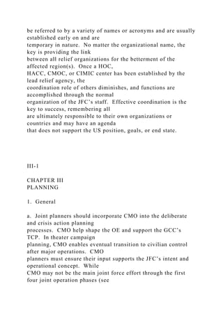 be referred to by a variety of names or acronyms and are usually
established early on and are
temporary in nature. No matter the organizational name, the
key is providing the link
between all relief organizations for the betterment of the
affected region(s). Once a HOC,
HACC, CMOC, or CIMIC center has been established by the
lead relief agency, the
coordination role of others diminishes, and functions are
accomplished through the normal
organization of the JFC’s staff. Effective coordination is the
key to success, remembering all
are ultimately responsible to their own organizations or
countries and may have an agenda
that does not support the US position, goals, or end state.
III-1
CHAPTER III
PLANNING
1. General
a. Joint planners should incorporate CMO into the deliberate
and crisis action planning
processes. CMO help shape the OE and support the GCC’s
TCP. In theater campaign
planning, CMO enables eventual transition to civilian control
after major operations. CMO
planners must ensure their input supports the JFC’s intent and
operational concept. While
CMO may not be the main joint force effort through the first
four joint operation phases (see
 