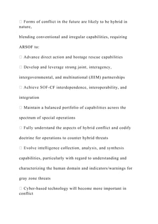 ly to be hybrid in
nature,
blending conventional and irregular capabilities, requiring
ARSOF to:
intergovernmental, and multinational (JIIM) partnerships
-CF interdependence, interoperability, and
integration
spectrum of special operations
doctrine for operations to counter hybrid threats
capabilities, particularly with regard to understanding and
characterizing the human domain and indicators/warnings for
gray zone threats
er-based technology will become more important in
conflict
 