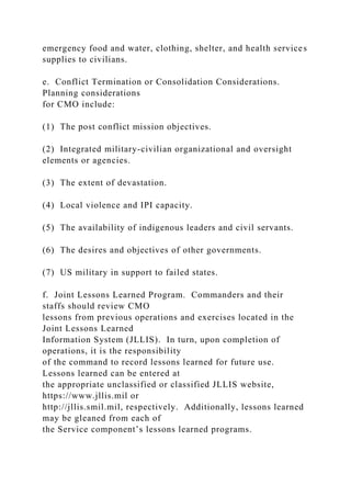 emergency food and water, clothing, shelter, and health services
supplies to civilians.
e. Conflict Termination or Consolidation Considerations.
Planning considerations
for CMO include:
(1) The post conflict mission objectives.
(2) Integrated military-civilian organizational and oversight
elements or agencies.
(3) The extent of devastation.
(4) Local violence and IPI capacity.
(5) The availability of indigenous leaders and civil servants.
(6) The desires and objectives of other governments.
(7) US military in support to failed states.
f. Joint Lessons Learned Program. Commanders and their
staffs should review CMO
lessons from previous operations and exercises located in the
Joint Lessons Learned
Information System (JLLIS). In turn, upon completion of
operations, it is the responsibility
of the command to record lessons learned for future use.
Lessons learned can be entered at
the appropriate unclassified or classified JLLIS website,
https://www.jllis.mil or
http://jllis.smil.mil, respectively. Additionally, lessons learned
may be gleaned from each of
the Service component’s lessons learned programs.
 