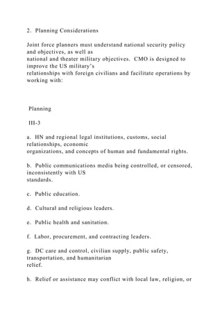 2. Planning Considerations
Joint force planners must understand national security policy
and objectives, as well as
national and theater military objectives. CMO is designed to
improve the US military’s
relationships with foreign civilians and facilitate operations by
working with:
Planning
III-3
a. HN and regional legal institutions, customs, social
relationships, economic
organizations, and concepts of human and fundamental rights.
b. Public communications media being controlled, or censored,
inconsistently with US
standards.
c. Public education.
d. Cultural and religious leaders.
e. Public health and sanitation.
f. Labor, procurement, and contracting leaders.
g. DC care and control, civilian supply, public safety,
transportation, and humanitarian
relief.
h. Relief or assistance may conflict with local law, religion, or
 
