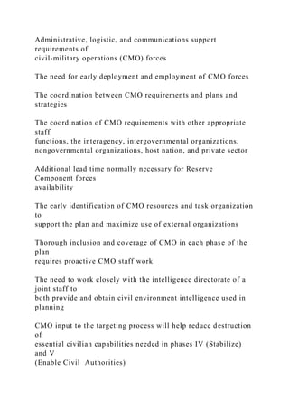 Administrative, logistic, and communications support
requirements of
civil-military operations (CMO) forces
The need for early deployment and employment of CMO forces
The coordination between CMO requirements and plans and
strategies
The coordination of CMO requirements with other appropriate
staff
functions, the interagency, intergovernmental organizations,
nongovernmental organizations, host nation, and private sector
Additional lead time normally necessary for Reserve
Component forces
availability
The early identification of CMO resources and task organization
to
support the plan and maximize use of external organizations
Thorough inclusion and coverage of CMO in each phase of the
plan
requires proactive CMO staff work
The need to work closely with the intelligence directorate of a
joint staff to
both provide and obtain civil environment intelligence used in
planning
CMO input to the targeting process will help reduce destruction
of
essential civilian capabilities needed in phases IV (Stabilize)
and V
(Enable Civil Authorities)
 