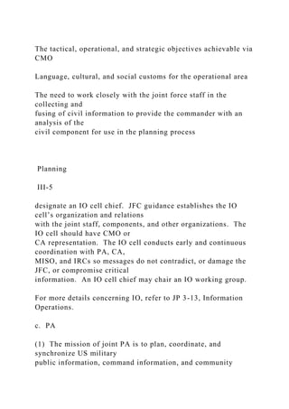 The tactical, operational, and strategic objectives achievable via
CMO
Language, cultural, and social customs for the operational area
The need to work closely with the joint force staff in the
collecting and
fusing of civil information to provide the commander with an
analysis of the
civil component for use in the planning process
Planning
III-5
designate an IO cell chief. JFC guidance establishes the IO
cell’s organization and relations
with the joint staff, components, and other organizations. The
IO cell should have CMO or
CA representation. The IO cell conducts early and continuous
coordination with PA, CA,
MISO, and IRCs so messages do not contradict, or damage the
JFC, or compromise critical
information. An IO cell chief may chair an IO working group.
For more details concerning IO, refer to JP 3-13, Information
Operations.
c. PA
(1) The mission of joint PA is to plan, coordinate, and
synchronize US military
public information, command information, and community
 