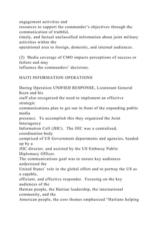 engagement activities and
resources to support the commander’s objectives through the
communication of truthful,
timely, and factual unclassified information about joint military
activities within the
operational area to foreign, domestic, and internal audiences.
(2) Media coverage of CMO impacts perceptions of success or
failure and may
influence the commanders’ decisions.
HAITI INFORMATION OPERATIONS
During Operation UNIFIED RESPONSE, Lieutenant General
Keen and his
staff also recognized the need to implement an effective
strategic
communications plan to get out in front of the expanding public
media
presence. To accomplish this they organized the Joint
Interagency
Information Cell (JIIC). The JIIC was a centralized,
coordination body
comprised of US Government departments and agencies, headed
up by a
JIIC director, and assisted by the US Embassy Public
Diplomacy Officer.
The communications goal was to ensure key audiences
understood the
United States’ role in the global effort and to portray the US as
a capable,
efficient, and effective responder. Focusing on the key
audiences of the
Haitian people, the Haitian leadership, the international
community, and the
American people, the core themes emphasized “Haitians helping
 