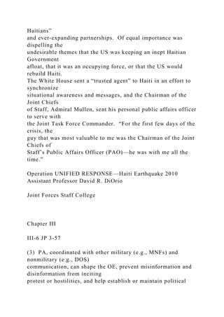 Haitians”
and ever-expanding partnerships. Of equal importance was
dispelling the
undesirable themes that the US was keeping an inept Haitian
Government
afloat, that it was an occupying force, or that the US would
rebuild Haiti.
The White House sent a “trusted agent” to Haiti in an effort to
synchronize
situational awareness and messages, and the Chairman of the
Joint Chiefs
of Staff, Admiral Mullen, sent his personal public affairs officer
to serve with
the Joint Task Force Commander. “For the first few days of the
crisis, the
guy that was most valuable to me was the Chairman of the Joint
Chiefs of
Staff’s Public Affairs Officer (PAO)—he was with me all the
time.”
Operation UNIFIED RESPONSE—Haiti Earthquake 2010
Assistant Professor David R. DiOrio
Joint Forces Staff College
Chapter III
III-6 JP 3-57
(3) PA, coordinated with other military (e.g., MNFs) and
nonmilitary (e.g., DOS)
communication, can shape the OE, prevent misinformation and
disinformation from inciting
protest or hostilities, and help establish or maintain political
 