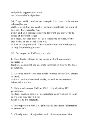 and public support to achieve
the commander’s objectives.
(a) Proper staff coordination is required to ensure information
released by one
staff element does not conflict with or complicate the work of
another. For example, PA,
CMO, and MIS messages may be different and may even be
aimed at different target
audiences, but they must not contradict one another, or the
credibility of one or all three may
be lost or compromised. This coordination should take place
during the planning process.
(b) PA support to CMO may include:
1. Coordinate releases to the media with all appropriate
agencies to
facilitate consistent and accurate information flow to the local
population.
2. Develop and disseminate media releases about CMO efforts
to local,
national, and international media, as well as to command
information outlets.
3. Help media cover CMO or CAO. Highlighting HN
government,
military, civilian group, or organization contributions to joint
operations may prove most
beneficial to US interests.
4. In cooperation with CA, publish and broadcast information
to protect DCs.
5. Clearly state US objectives and US intent to transition
 