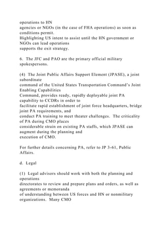 operations to HN
agencies or NGOs (in the case of FHA operations) as soon as
conditions permit.
Highlighting US intent to assist until the HN government or
NGOs can lead operations
supports the exit strategy.
6. The JFC and PAO are the primary official military
spokespersons.
(4) The Joint Public Affairs Support Element (JPASE), a joint
subordinate
command of the United States Transportation Command’s Joint
Enabling Capabilities
Command, provides ready, rapidly deployable joint PA
capability to CCDRs in order to
facilitate rapid establishment of joint force headquarters, bridge
joint PA requirements, and
conduct PA training to meet theater challenges. The criticality
of PA during CMO places
considerable strain on existing PA staffs, which JPASE can
augment during the planning and
execution of CMO.
For further details concerning PA, refer to JP 3-61, Public
Affairs.
d. Legal
(1) Legal advisors should work with both the planning and
operations
directorates to review and prepare plans and orders, as well as
agreements or memoranda
of understanding between US forces and HN or nonmilitary
organizations. Many CMO
 