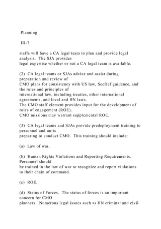Planning
III-7
staffs will have a CA legal team to plan and provide legal
analysis. The SJA provides
legal expertise whether or not a CA legal team is available.
(2) CA legal teams or SJAs advice and assist during
preparation and review of
CMO plans for consistency with US law, SecDef guidance, and
the rules and principles of
international law, including treaties, other international
agreements, and local and HN laws.
The CMO staff element provides input for the development of
rules of engagement (ROE).
CMO missions may warrant supplemental ROE.
(3) CA legal teams and SJAs provide predeployment training to
personnel and units
preparing to conduct CMO. This training should include:
(a) Law of war.
(b) Human Rights Violations and Reporting Requirements.
Personnel should
be trained in the law of war to recognize and report violations
to their chain of command.
(c) ROE.
(d) Status of Forces. The status of forces is an important
concern for CMO
planners. Numerous legal issues such as HN criminal and civil
 