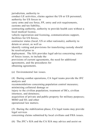jurisdiction, authority to
conduct LE activities, claims against the US or US personnel,
authority for US forces to
carry arms and use force, FP, entry and exit requirements,
customs and tax liability,
contracting authority, authority to provide health care without a
local medical license,
vehicle registration and licensing, communications support,
facilities for US forces,
contractor status (local, US or other nationals), authority to
detain or arrest, as well as
identify vetting and provisions for transferring custody should
be resolved prior to
deployment. The SJA provides legal advice concerning status
of forces issues, to include the
provisions of current agreements, the need for additional
agreements, and the procedures for
obtaining agreements.
(e) Environmental law issues.
(4) During combat operations, CA legal teams provide the JFC
analysis and
recommendations concerning population control measures;
minimizing collateral damage or
injury to the civilian population; treatment of DCs, civilian
internees, and detainees;
acquisition of private and public property for military purposes;
MISO and IO; and other
operational law matters.
(5) During the stabilization phase, CA legal teams may provide
legal services
concerning claims submitted by local civilians and FHA issues.
(6) The JFC’s SJA and the CA SJA may advice and assist on
 
