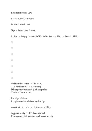 Environmental Law
Fiscal Law/Contracts
International Law
Operations Law Issues
Rules of Engagement (ROE)/Rules for the Use of Force (RUF)
Uniformity versus efficiency
Courts-martial asset sharing
Divergent command philosophies
Chain of command
Foreign claims
Single-service claims authority
Asset utilization and interoperability
Applicability of US law abroad
Environmental treaties and agreements
 