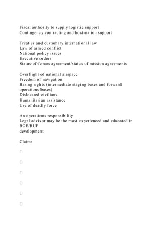 Fiscal authority to supply logistic support
Contingency contracting and host-nation support
Treaties and customary international law
Law of armed conflict
National policy issues
Executive orders
Status-of-forces agreement/status of mission agreements
Overflight of national airspace
Freedom of navigation
Basing rights (intermediate staging bases and forward
operations bases)
Dislocated civilians
Humanitarian assistance
Use of deadly force
An operations responsibility
Legal advisor may be the most experienced and educated in
ROE/RUF
development
Claims
 