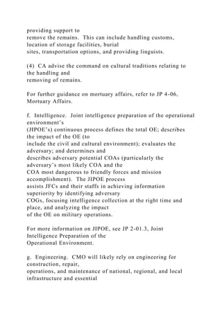 providing support to
remove the remains. This can include handling customs,
location of storage facilities, burial
sites, transportation options, and providing linguists.
(4) CA advise the command on cultural traditions relating to
the handling and
removing of remains.
For further guidance on mortuary affairs, refer to JP 4-06,
Mortuary Affairs.
f. Intelligence. Joint intelligence preparation of the operational
environment’s
(JIPOE’s) continuous process defines the total OE; describes
the impact of the OE (to
include the civil and cultural environment); evaluates the
adversary; and determines and
describes adversary potential COAs (particularly the
adversary’s most likely COA and the
COA most dangerous to friendly forces and mission
accomplishment). The JIPOE process
assists JFCs and their staffs in achieving information
superiority by identifying adversary
COGs, focusing intelligence collection at the right time and
place, and analyzing the impact
of the OE on military operations.
For more information on JIPOE, see JP 2-01.3, Joint
Intelligence Preparation of the
Operational Environment.
g. Engineering. CMO will likely rely on engineering for
construction, repair,
operations, and maintenance of national, regional, and local
infrastructure and essential
 