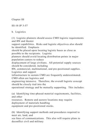 Chapter III
III-10 JP 3-57
h. Logistics
(1) Logistic planners should assess CMO logistic requirements
and HN and theater
support capabilities. Risks and logistic objectives also should
be identified. Emphasis
should be placed upon locating logistic bases as close as
possible to the recipients. Logistic
planners should avoid locating distribution points in major
population centers to reduce
displacement of large civilians. All potential supply sources
should be considered, including
HN, commercial, multinational, and pre-positioned supplies.
Logistics and support
infrastructure to sustain CMO are frequently underestimated.
CMO often are logistics and
engineering intensive. Therefore, the overall logistic concept
should be closely tied into the
operational strategy and be mutually supporting. This includes:
(a) Identifying time-phased material requirements, facilities,
and other
resources. Remote and austere locations may require
deployment of materials handling
equipment and pre-positioned stocks.
(b) Identifying support methods and procedures required to
meet air, land, and
sea lines of communications. This also will require plans to
deconflict civil and military
 