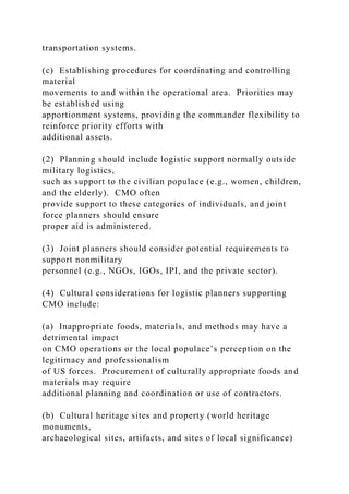 transportation systems.
(c) Establishing procedures for coordinating and controlling
material
movements to and within the operational area. Priorities may
be established using
apportionment systems, providing the commander flexibility to
reinforce priority efforts with
additional assets.
(2) Planning should include logistic support normally outside
military logistics,
such as support to the civilian populace (e.g., women, children,
and the elderly). CMO often
provide support to these categories of individuals, and joint
force planners should ensure
proper aid is administered.
(3) Joint planners should consider potential requirements to
support nonmilitary
personnel (e.g., NGOs, IGOs, IPI, and the private sector).
(4) Cultural considerations for logistic planners supporting
CMO include:
(a) Inappropriate foods, materials, and methods may have a
detrimental impact
on CMO operations or the local populace’s perception on the
legitimacy and professionalism
of US forces. Procurement of culturally appropriate foods and
materials may require
additional planning and coordination or use of contractors.
(b) Cultural heritage sites and property (world heritage
monuments,
archaeological sites, artifacts, and sites of local significance)
 