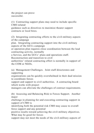the project can prove
successful.
(1) Contracting support plans may need to include specific
CMO related
guidance such as directives to maximize theater support
contracts or local hires.
(2) Integrating contracting efforts to the civil-military aspects
of the campaign
plan. Integrating contracting support into the civil-military
aspects of the GCCs campaign
or operation plan requires close coordination between the lead
contracting activity, normally
a Service, and the GCCs’ plans and operations staff.
Reconstruction and transition to civil
authorities’ related contracting effort is normally in support of
the COM or NGOs.
(a) Management Challenges. Joint staff directorates and
supporting
organizations can be quickly overwhelmed in their dual mission
to coordinate forces
support and support to civil authorities. A contracting board
which works with project
managers can alleviate the challenges of contract requirements.
(b) Assessing and Balancing Risk to Forces Support. Another
major
challenge in planning for and executing contracting support in
support of CMO is
identifying both the potential risk CMO may cause to overall
force support and any potential
positive results toward achieving the civil-military objectives.
What may be good for forces
support may not meet the needs of the civil-military aspects of
 