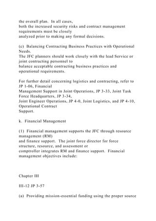 the overall plan. In all cases,
both the increased security risks and contract management
requirements must be closely
analyzed prior to making any formal decisions.
(c) Balancing Contracting Business Practices with Operational
Needs.
The JFC planners should work closely with the lead Service or
joint contracting personnel to
balance acceptable contracting business practices and
operational requirements.
For further detail concerning logistics and contracting, refer to
JP 1-06, Financial
Management Support in Joint Operations, JP 3-33, Joint Task
Force Headquarters, JP 3-34,
Joint Engineer Operations, JP 4-0, Joint Logistics, and JP 4-10,
Operational Contract
Support.
k. Financial Management
(1) Financial management supports the JFC through resource
management (RM)
and finance support. The joint force director for force
structure, resource, and assessment or
comptroller integrates RM and finance support. Financial
management objectives include:
Chapter III
III-12 JP 3-57
(a) Providing mission-essential funding using the proper source
 