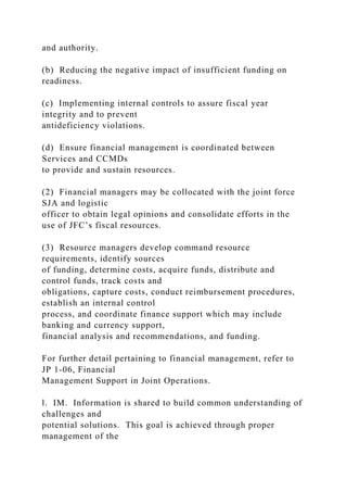 and authority.
(b) Reducing the negative impact of insufficient funding on
readiness.
(c) Implementing internal controls to assure fiscal year
integrity and to prevent
antideficiency violations.
(d) Ensure financial management is coordinated between
Services and CCMDs
to provide and sustain resources.
(2) Financial managers may be collocated with the joint force
SJA and logistic
officer to obtain legal opinions and consolidate efforts in the
use of JFC’s fiscal resources.
(3) Resource managers develop command resource
requirements, identify sources
of funding, determine costs, acquire funds, distribute and
control funds, track costs and
obligations, capture costs, conduct reimbursement procedures,
establish an internal control
process, and coordinate finance support which may include
banking and currency support,
financial analysis and recommendations, and funding.
For further detail pertaining to financial management, refer to
JP 1-06, Financial
Management Support in Joint Operations.
l. IM. Information is shared to build common understanding of
challenges and
potential solutions. This goal is achieved through proper
management of the
 