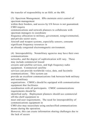 the transfer of responsibility to an IGO, or the HN.
(3) Spectrum Management. HNs maintain strict control of
spectrum management
within their borders, and access by US forces is not guaranteed.
CMO require
communications and network planners to collaborate with
spectrum managers to coordinate
frequency allocation to military, government, nongovernmental,
and private sector users.
Aircraft and weapon systems, especially sensors, consume
significant frequency resources in
an already congested electromagnetic environment.
(4) Interoperability. Nonmilitary agencies may have their own
communications
networks, and the degree of sophistication will vary. These
may include commercial leased
circuits and satellite services, and high frequency radio
equipment. Commercial satellite
services can provide worldwide voice, data, and facsimile
communications. This system can
provide an excellent communications link between both military
and nonmilitary
organizations. CMOCs should be equipped with communication
equipment that facilitates
coordination with all participants. CMOC communications
requirements should be
identified early. Deployment planners should use commercial
off-the-shelf equipment to
meet end-user requirements. The need for interoperability of
communications equipment in
CMO also may necessitate using unclassified communications
means during the operation.
However, this can create information sharing challenges due to
the lack of secure
 