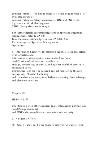 communications. The key to success is evaluating the use of all
available means of
communicating (military, commercial, HN, and FN) to put
together a network that supports
CMO. Every situation is unique.
For further details on communications support and spectrum
management, refer to JP 6-0,
Joint Communications System, and JP 6-01, Joint
Electromagnetic Spectrum Management
Operations.
n. Information Security. Information security is the protection
of information and
information systems against unauthorized access or
modification of information, whether in
storage, processing, or transit, and against denial of service to
authorized users.
Communications may be secured against monitoring through
encryption. Physical hardening
and redundancy reduce system failures stemming from sabotage
and elements of nature.
Chapter III
III-14 JP 3-57
Coordination with other agencies (e.g., interagency partners and
non-US organizations)
and MNFs also complicates communications security.
o. Religious Affairs
(1) While it may not be the primary catalyst for war, religion
 