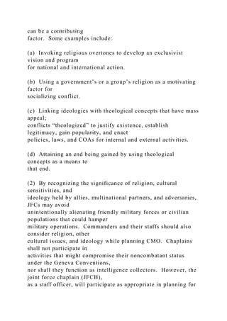 can be a contributing
factor. Some examples include:
(a) Invoking religious overtones to develop an exclusivist
vision and program
for national and international action.
(b) Using a government’s or a group’s religion as a motivating
factor for
socializing conflict.
(c) Linking ideologies with theological concepts that have mass
appeal;
conflicts “theologized” to justify existence, establish
legitimacy, gain popularity, and enact
policies, laws, and COAs for internal and external activities.
(d) Attaining an end being gained by using theological
concepts as a means to
that end.
(2) By recognizing the significance of religion, cultural
sensitivities, and
ideology held by allies, multinational partners, and adversaries,
JFCs may avoid
unintentionally alienating friendly military forces or civilian
populations that could hamper
military operations. Commanders and their staffs should also
consider religion, other
cultural issues, and ideology while planning CMO. Chaplains
shall not participate in
activities that might compromise their noncombatant status
under the Geneva Conventions,
nor shall they function as intelligence collectors. However, the
joint force chaplain (JFCH),
as a staff officer, will participate as appropriate in planning for
 