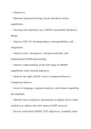 capabilities
Model
-CF interdependence, interoperability, and
integration
multinational (JIIM) partnerships
derstanding of the full range of ARSOF
capabilities with external audiences
Component balance
development
esponsive mechanisms to deploy forces when
needed (e.g. address the slow nature of RFF process)
 
