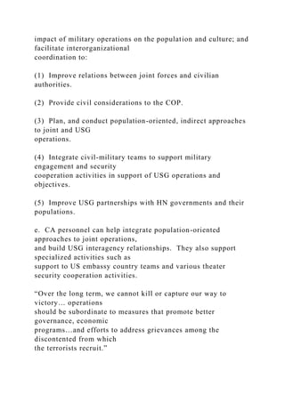 impact of military operations on the population and culture; and
facilitate interorganizational
coordination to:
(1) Improve relations between joint forces and civilian
authorities.
(2) Provide civil considerations to the COP.
(3) Plan, and conduct population-oriented, indirect approaches
to joint and USG
operations.
(4) Integrate civil-military teams to support military
engagement and security
cooperation activities in support of USG operations and
objectives.
(5) Improve USG partnerships with HN governments and their
populations.
e. CA personnel can help integrate population-oriented
approaches to joint operations,
and build USG interagency relationships. They also support
specialized activities such as
support to US embassy country teams and various theater
security cooperation activities.
“Over the long term, we cannot kill or capture our way to
victory… operations
should be subordinate to measures that promote better
governance, economic
programs…and efforts to address grievances among the
discontented from which
the terrorists recruit.”
 