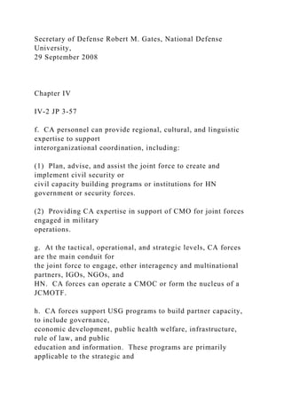 Secretary of Defense Robert M. Gates, National Defense
University,
29 September 2008
Chapter IV
IV-2 JP 3-57
f. CA personnel can provide regional, cultural, and linguistic
expertise to support
interorganizational coordination, including:
(1) Plan, advise, and assist the joint force to create and
implement civil security or
civil capacity building programs or institutions for HN
government or security forces.
(2) Providing CA expertise in support of CMO for joint forces
engaged in military
operations.
g. At the tactical, operational, and strategic levels, CA forces
are the main conduit for
the joint force to engage, other interagency and multinational
partners, IGOs, NGOs, and
HN. CA forces can operate a CMOC or form the nucleus of a
JCMOTF.
h. CA forces support USG programs to build partner capacity,
to include governance,
economic development, public health welfare, infrastructure,
rule of law, and public
education and information. These programs are primarily
applicable to the strategic and
 