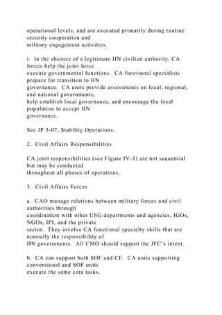 operational levels, and are executed primarily during routine
security cooperation and
military engagement activities.
i. In the absence of a legitimate HN civilian authority, CA
forces help the joint force
execute governmental functions. CA functional specialists
prepare for transition to HN
governance. CA units provide assessments on local, regional,
and national governments,
help establish local governance, and encourage the local
population to accept HN
governance.
See JP 3-07, Stability Operations.
2. Civil Affairs Responsibilities
CA joint responsibilities (see Figure IV-1) are not sequential
but may be conducted
throughout all phases of operations.
3. Civil Affairs Forces
a. CAO manage relations between military forces and civil
authorities through
coordination with other USG departments and agencies, IGOs,
NGOs, IPI, and the private
sector. They involve CA functional specialty skills that are
normally the responsibility of
HN governments. All CMO should support the JFC’s intent.
b. CA can support both SOF and CF. CA units supporting
conventional and SOF units
execute the same core tasks.
 