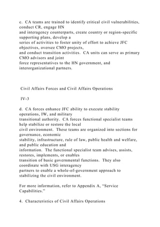 c. CA teams are trained to identify critical civil vulnerabilities,
conduct CR, engage HN
and interagency counterparts, create country or region-specific
supporting plans, develop a
series of activities to foster unity of effort to achieve JFC
objectives, oversee CMO projects,
and conduct transition activities. CA units can serve as primary
CMO advisors and joint
force representatives to the HN government, and
interorganizational partners.
Civil Affairs Forces and Civil Affairs Operations
IV-3
d. CA forces enhance JFC ability to execute stability
operations, IW, and military
transitional authority. CA forces functional specialist teams
help stabilize or restore the local
civil environment. These teams are organized into sections for
governance, economic
stability, infrastructure, rule of law, public health and welfare,
and public education and
information. The functional specialist team advises, assists,
restores, implements, or enables
transition of basic governmental functions. They also
coordinate with USG interagency
partners to enable a whole-of-government approach to
stabilizing the civil environment.
For more information, refer to Appendix A, “Service
Capabilities.”
4. Characteristics of Civil Affairs Operations
 