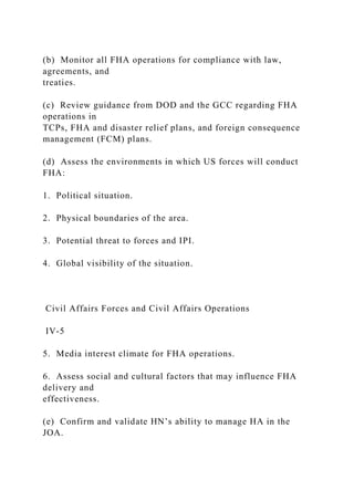 (b) Monitor all FHA operations for compliance with law,
agreements, and
treaties.
(c) Review guidance from DOD and the GCC regarding FHA
operations in
TCPs, FHA and disaster relief plans, and foreign consequence
management (FCM) plans.
(d) Assess the environments in which US forces will conduct
FHA:
1. Political situation.
2. Physical boundaries of the area.
3. Potential threat to forces and IPI.
4. Global visibility of the situation.
Civil Affairs Forces and Civil Affairs Operations
IV-5
5. Media interest climate for FHA operations.
6. Assess social and cultural factors that may influence FHA
delivery and
effectiveness.
(e) Confirm and validate HN’s ability to manage HA in the
JOA.
 
