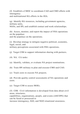 (f) Establish a CMOC to coordinate CAO and CMO efforts with
interagency
and multinational HA efforts in the JOA.
(g) Identify HA resources, including government agencies,
military units,
NGOs, and IPI; and establish contact and work relationships.
(h) Assess, monitor, and report the impact of FHA operations
on the populace
and the populace on the operations.
(i) Develop strategy to mitigate negative political, economic,
legal, social, and
military perceptions associated with FHA operations.
(j) Target CIM to support information sharing with partners.
(4) NA. CA tasks:
(a) Identify, validate, or evaluate NA project nominations.
(b) Train HN military to plan and execute CMO and CAO.
(c) Track costs to execute NA projects.
(d) Provide quality control assessments of NA operations and
costs.
(e) Target CIM to assess MOEs.
(5) CIM. Civil information is developed from data about civil
areas, structures,
capabilities, organizations, people, and events (ASCOPE) that
can be fused or processed to
increase interagency, IGO, and NGO situational awareness.
 
