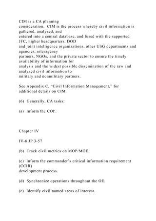 CIM is a CA planning
consideration. CIM is the process whereby civil information is
gathered, analyzed, and
entered into a central database, and fused with the supported
JFC, higher headquarters, DOD
and joint intelligence organizations, other USG departments and
agencies, interagency
partners, NGOs, and the private sector to ensure the timely
availability of information for
analysis and the widest possible dissemination of the raw and
analyzed civil information to
military and nonmilitary partners.
See Appendix C, “Civil Information Management,” for
additional details on CIM.
(6) Generally, CA tasks:
(a) Inform the COP.
Chapter IV
IV-6 JP 3-57
(b) Track civil metrics on MOP/MOE.
(c) Inform the commander’s critical information requirement
(CCIR)
development process.
(d) Synchronize operations throughout the OE.
(e) Identify civil named areas of interest.
 