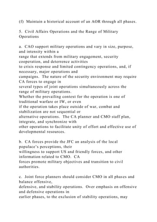 (f) Maintain a historical account of an AOR through all phases.
5. Civil Affairs Operations and the Range of Military
Operations
a. CAO support military operations and vary in size, purpose,
and intensity within a
range that extends from military engagement, security
cooperation, and deterrence activities
to crisis response and limited contingency operations, and, if
necessary, major operations and
campaigns. The nature of the security environment may require
CA forces to engage in
several types of joint operations simultaneously across the
range of military operations.
Whether the prevailing context for the operation is one of
traditional warfare or IW, or even
if the operation takes place outside of war, combat and
stabilization are not sequential or
alternative operations. The CA planner and CMO staff plan,
integrate, and synchronize with
other operations to facilitate unity of effort and effective use of
developmental resources.
b. CA forces provide the JFC an analysis of the local
populace’s perceptions, their
willingness to support US and friendly forces, and other
information related to CMO. CA
forces promote military objectives and transition to civil
authorities.
c. Joint force planners should consider CMO in all phases and
balance offensive,
defensive, and stability operations. Over emphasis on offensive
and defensive operations in
earlier phases, to the exclusion of stability operations, may
 