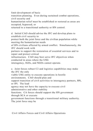 limit development of basic
transition planning. Even during sustained combat operations,
civil security and
humanitarian relief must be established or restored as areas are
occupied, bypassed, or
returned to a transitional authority or HN control.
d. Initial CAO should advise the JFC and develop plans to
establish civil security to
protect both the joint force and the civilian population while
meeting the humanitarian needs
of HN civilians affected by armed conflict. Simultaneously, the
JFC should work with
partners to support the restoration of essential services and to
repair and protect critical
infrastructure. CAO may best serve JFC objectives when
conducted in areas where the USG
interagency, IGOs, and NGOs cannot operate.
e. Joint forces robust C2 and logistics capabilities may make
the JFC the only
viable USG entity to execute operations in hostile
environments. CAO should plan and
support transition of civil activities to interagency partners, HN,
or IPI. The lead
agency may not have the capacity to execute civil
administrative and other stability
functions. CA forces should support the HN government
through SCA or execute
government functions through a transitional military authority.
The joint force may be
Civil Affairs Forces and Civil Affairs Operations
 