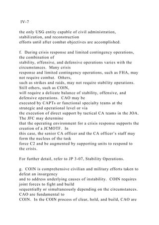 IV-7
the only USG entity capable of civil administration,
stabilization, and reconstruction
efforts until after combat objectives are accomplished.
f. During crisis response and limited contingency operations,
the combination of
stability, offensive, and defensive operations varies with the
circumstances. Many crisis
response and limited contingency operations, such as FHA, may
not require combat. Others,
such as strikes and raids, may not require stability operations.
Still others, such as COIN,
will require a delicate balance of stability, offensive, and
defensive operations. CAO may be
executed by CAPTs or functional specialty teams at the
strategic and operational level or via
the execution of direct support by tactical CA teams in the JOA.
The JFC may determine
that the operating environment for a crisis response supports the
creation of a JCMOTF. In
this case, the senior CA officer and the CA officer’s staff may
form the nucleus of the task
force C2 and be augmented by supporting units to respond to
the crisis.
For further detail, refer to JP 3-07, Stability Operations.
g. COIN is comprehensive civilian and military efforts taken to
defeat an insurgency
and to address underlying causes of instability. COIN requires
joint forces to fight and build
sequentially or simultaneously depending on the circumstances.
CAO are fundamental to
COIN. In the COIN process of clear, hold, and build, CAO are
 
