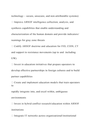 technology – secure, unsecure, and non-attributable systems)
d
synthesis capabilities that enable understanding and
characterization of the human domain and provide indicators/
warnings for gray zone threats
and support to resistance movements (up to and including
UW)
develop effective partnerships in foreign cultures and to build
partner capabilities
to
rapidly integrate into, and excel within, ambiguous
environments
institutions
 