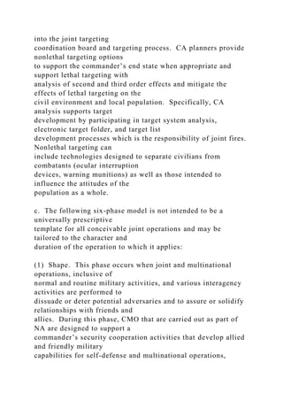into the joint targeting
coordination board and targeting process. CA planners provide
nonlethal targeting options
to support the commander’s end state when appropriate and
support lethal targeting with
analysis of second and third order effects and mitigate the
effects of lethal targeting on the
civil environment and local population. Specifically, CA
analysis supports target
development by participating in target system analysis,
electronic target folder, and target list
development processes which is the responsibility of joint fires.
Nonlethal targeting can
include technologies designed to separate civilians from
combatants (ocular interruption
devices, warning munitions) as well as those intended to
influence the attitudes of the
population as a whole.
c. The following six-phase model is not intended to be a
universally prescriptive
template for all conceivable joint operations and may be
tailored to the character and
duration of the operation to which it applies:
(1) Shape. This phase occurs when joint and multinational
operations, inclusive of
normal and routine military activities, and various interagency
activities are performed to
dissuade or deter potential adversaries and to assure or solidify
relationships with friends and
allies. During this phase, CMO that are carried out as part of
NA are designed to support a
commander’s security cooperation activities that develop allied
and friendly military
capabilities for self-defense and multinational operations,
 