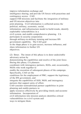 improve information exchange and
intelligence sharing, and provide US forces with peacetime and
contingency access. CAO
support FID missions and facilitate the integration of military
and US mission objectives into
joint planning. Civil information is collected across the
political, military, economic, social,
information, and infrastructure model to build trends, identify
exploitable vulnerabilities in a
civil system, and enable comprehensive planning. CA
participate in security cooperation
through military-to-military training and increase HN
government capability. The CAO goal
in the shape phase is to gain access, increase influence, and
share information to further US
objectives.
(2) Deter. The intent of this phase is to deter undesirable
adversary action by
demonstrating the capabilities and resolve of the joint force.
During this phase, CA planners
coordinate with interagency partners, IGOs, and, occasionally,
NGOs who work together to
enable the execution of subsequent phases of the campaign.
Specifically, CAO set the
conditions for the employment of PRC, support the legitimacy
of the HN government, and
integrate the capabilities of IGO, NGO, and interagency
partners that support unity of effort.
CAO consider nontraditional partner capabilities in joint
planning and enable partners to
apply resources effectively by providing timely and accurate
information. Incorporation of
civil information into mission analysis identifies critical
vulnerabilities in a civil system and
ways to mitigate them.
 