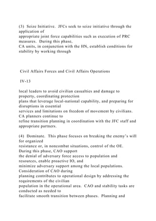 (3) Seize Initiative. JFCs seek to seize initiative through the
application of
appropriate joint force capabilities such as execution of PRC
measures. During this phase,
CA units, in conjunction with the HN, establish conditions for
stability by working through
Civil Affairs Forces and Civil Affairs Operations
IV-13
local leaders to avoid civilian casualties and damage to
property, coordinating protection
plans that leverage local-national capability, and preparing for
disruptions in essential
services and limitations on freedom of movement by civilians.
CA planners continue to
refine transition planning in coordination with the JFC staff and
appropriate partners.
(4) Dominate. This phase focuses on breaking the enemy’s will
for organized
resistance or, in noncombat situations, control of the OE.
During this phase, CAO support
the denial of adversary force access to population and
resources, enable proactive IO, and
minimize adversary support among the local populations.
Consideration of CAO during
planning contributes to operational design by addressing the
requirements of the civilian
population in the operational area. CAO and stability tasks are
conducted as needed to
facilitate smooth transition between phases. Planning and
 