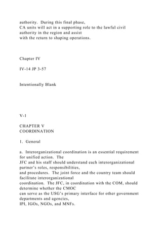 authority. During this final phase,
CA units will act in a supporting role to the lawful civil
authority in the region and assist
with the return to shaping operations.
Chapter IV
IV-14 JP 3-57
Intentionally Blank
V-1
CHAPTER V
COORDINATION
1. General
a. Interorganizational coordination is an essential requirement
for unified action. The
JFC and his staff should understand each interorganizational
partner’s roles, responsibilities,
and procedures. The joint force and the country team should
facilitate interorganizational
coordination. The JFC, in coordination with the COM, should
determine whether the CMOC
can serve as the USG’s primary interface for other government
departments and agencies,
IPI, IGOs, NGOs, and MNFs.
 