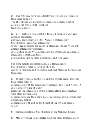(1) The JFC may have considerably more planning resources
than other partners.
The JFC should use planning resources to achieve unified
action, even when DOD is not the
lead USG agency.
(2) Civil-military relationships, fostered through CMO, can
enhance economic,
political, and social stability. Annex V (Interagency
Coordination) identifies interagency
support requirements for adaptive planning. Annex V should
address interagency partners.
JFCs utilize annex V to incorporate the efforts and resources of
interagency, IGO, and NGO
communities into military operations, and vice versa.
For more details concerning annex V (Interagency
Coordination), refer to CJCSM 3130.03,
Adaptive Planning and Execution (APEX) Planning Formats and
Guidance.
(3) In many situations, the HN and the private sector also will
have major roles in
coordination with the interagency partners, IGOs, and NGOs. A
JFC’s effective use of CMO
improves the integration of the military effort and objectives
with other participating
organizations and their diplomatic, economic, and informational
objectives, both in
coordination with and on the behalf of the HN and private
sector.
b. Interorganizational Coordination at the National Levels
(1) Military power is integrated with the other instruments of
 