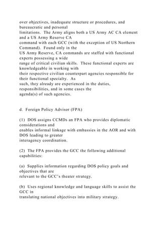 over objectives, inadequate structure or procedures, and
bureaucratic and personal
limitations. The Army aligns both a US Army AC CA element
and a US Army Reserve CA
command with each GCC (with the exception of US Northern
Command). Found only in the
US Army Reserve, CA commands are staffed with functional
experts possessing a wide
range of critical civilian skills. These functional experts are
knowledgeable in working with
their respective civilian counterpart agencies responsible for
their functional specialty. As
such, they already are experienced in the duties,
responsibilities, and in some cases the
agenda(s) of such agencies.
d. Foreign Policy Advisor (FPA)
(1) DOS assigns CCMDs an FPA who provides diplomatic
considerations and
enables informal linkage with embassies in the AOR and with
DOS leading to greater
interagency coordination.
(2) The FPA provides the GCC the following additional
capabilities:
(a) Supplies information regarding DOS policy goals and
objectives that are
relevant to the GCC’s theater strategy.
(b) Uses regional knowledge and language skills to assist the
GCC in
translating national objectives into military strategy.
 