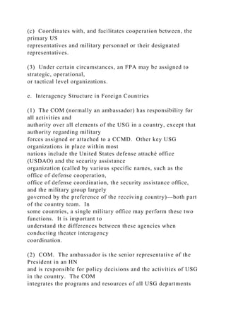 (c) Coordinates with, and facilitates cooperation between, the
primary US
representatives and military personnel or their designated
representatives.
(3) Under certain circumstances, an FPA may be assigned to
strategic, operational,
or tactical level organizations.
e. Interagency Structure in Foreign Countries
(1) The COM (normally an ambassador) has responsibility for
all activities and
authority over all elements of the USG in a country, except that
authority regarding military
forces assigned or attached to a CCMD. Other key USG
organizations in place within most
nations include the United States defense attaché office
(USDAO) and the security assistance
organization (called by various specific names, such as the
office of defense cooperation,
office of defense coordination, the security assistance office,
and the military group largely
governed by the preference of the receiving country)—both part
of the country team. In
some countries, a single military office may perform these two
functions. It is important to
understand the differences between these agencies when
conducting theater interagency
coordination.
(2) COM. The ambassador is the senior representative of the
President in an HN
and is responsible for policy decisions and the activities of USG
in the country. The COM
integrates the programs and resources of all USG departments
 