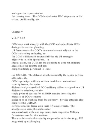 and agencies represented on
the country team. The COM coordinates USG responses to HN
crises. Additionally, the
Chapter V
V-4 JP 3-57
COM may work directly with the GCC and subordinate JFCs
during crisis action planning.
US forces under the GCC’s command are not subject to the
COM’s statutory authority, but
the COM’s diplomatic responsibilities tie US strategic
objectives to joint operations. In
special cases, the COM has the authority to deny US military
access into the country and can
compel military personnel to leave.
(a) US DAO. The defense attaché (normally the senior defense
official) is the
COM’s principal military advisor on defense and national
security issues, the senior
diplomatically accredited DOD military officer assigned to a US
diplomatic mission, and the
single point of contact for all DOD matters involving the
embassy or DOD elements
assigned to or working from the embassy. Service attachés also
comprise the USDAO.
Defense attachés liaise with their HN counterparts. The
attachés also serve the ambassador
and coordinate with, and represent, their respective Military
Departments on Service matters.
The attachés assist the security cooperation activities (e.g., FID
programs) by exchanging
 