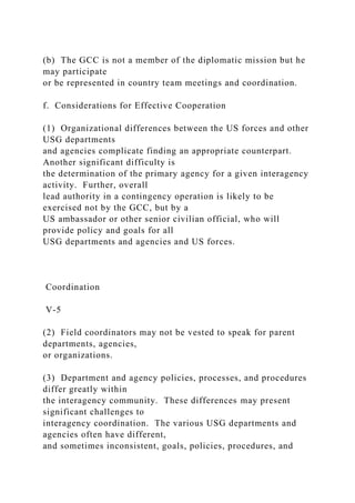 (b) The GCC is not a member of the diplomatic mission but he
may participate
or be represented in country team meetings and coordination.
f. Considerations for Effective Cooperation
(1) Organizational differences between the US forces and other
USG departments
and agencies complicate finding an appropriate counterpart.
Another significant difficulty is
the determination of the primary agency for a given interagency
activity. Further, overall
lead authority in a contingency operation is likely to be
exercised not by the GCC, but by a
US ambassador or other senior civilian official, who will
provide policy and goals for all
USG departments and agencies and US forces.
Coordination
V-5
(2) Field coordinators may not be vested to speak for parent
departments, agencies,
or organizations.
(3) Department and agency policies, processes, and procedures
differ greatly within
the interagency community. These differences may present
significant challenges to
interagency coordination. The various USG departments and
agencies often have different,
and sometimes inconsistent, goals, policies, procedures, and
 
