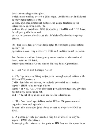 decision-making techniques,
which make unified action a challenge. Additionally, individual
agency perspectives, core
values, and organizational culture can cause friction in the
interagency environment. To
address these problems, DOS (including USAID) and DOD have
developed guidelines and
policy to counter the factors that inhibit effective interagency
efforts.
(4) The President or NSC designates the primary coordinating
agency for
operations involving extensive USG and multinational partners.
For further detail on interagency coordination at the national
level, refer to JP 3-08,
Interorganizational Coordination During Joint Operations.
2. Host Nation and Foreign Nation
a. CMO promote military objectives through coordination with
HN and FN partners.
CMO identifies resources, to include potential host-nation
support (HNS) and foreign nation
support (FNS). CMO can also help prevent unnecessary civilian
hardship by advocating US
and HN legal obligations and moral considerations.
b. The functional specialists assist HN or FN governmental
organizations and agencies.
In turn, this enhances joint force access to negotiate HNS or
FNS.
c. A public-private partnership may be an effective way to
support CMO objectives.
Leveraging the private sector puts an HN face on the operations
 
