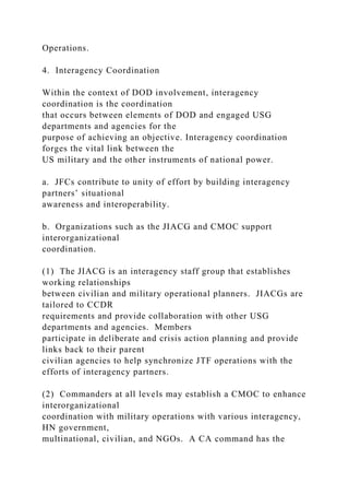 Operations.
4. Interagency Coordination
Within the context of DOD involvement, interagency
coordination is the coordination
that occurs between elements of DOD and engaged USG
departments and agencies for the
purpose of achieving an objective. Interagency coordination
forges the vital link between the
US military and the other instruments of national power.
a. JFCs contribute to unity of effort by building interagency
partners’ situational
awareness and interoperability.
b. Organizations such as the JIACG and CMOC support
interorganizational
coordination.
(1) The JIACG is an interagency staff group that establishes
working relationships
between civilian and military operational planners. JIACGs are
tailored to CCDR
requirements and provide collaboration with other USG
departments and agencies. Members
participate in deliberate and crisis action planning and provide
links back to their parent
civilian agencies to help synchronize JTF operations with the
efforts of interagency partners.
(2) Commanders at all levels may establish a CMOC to enhance
interorganizational
coordination with military operations with various interagency,
HN government,
multinational, civilian, and NGOs. A CA command has the
 