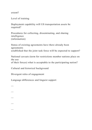 extent?
Level of training
Deployment capability will US transportation assets be
required?
Procedures for collecting, disseminating, and sharing
intelligence
(information)
Status of existing agreements have there already been
agreements
established that the joint task force will be expected to support?
National caveats (term for restrictions member nations place on
the use
of their forces) what is acceptable to the participating nation?
Cultural and historical background
Divergent rules of engagement
Language differences and linguist support
—
—
—
—
—
 